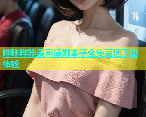 哔咔哔咔漫画康娜本子全集高速下载体验
