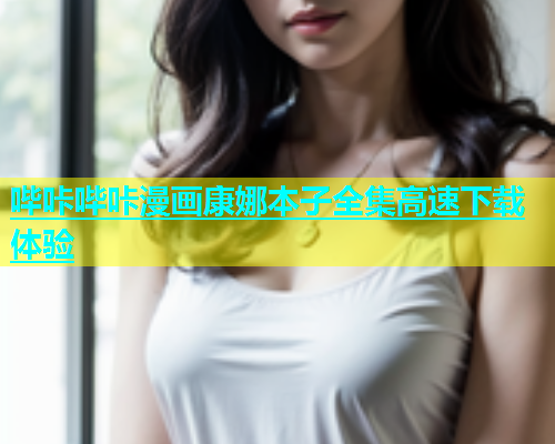 哔咔哔咔漫画康娜本子全集高速下载体验
